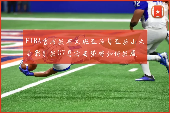 FIBA官方发布文班亚马与亚历山大合影引发G7悬念局势将如何发展