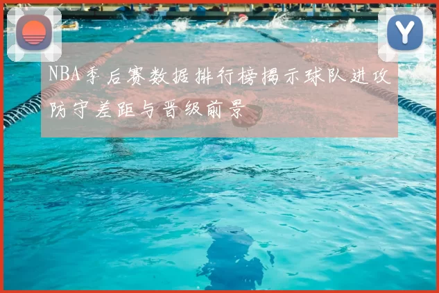 NBA季后赛数据排行榜揭示球队进攻防守差距与晋级前景