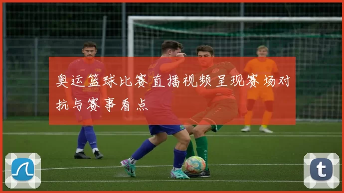 奥运篮球比赛直播视频呈现赛场对抗与赛事看点