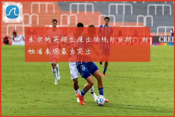 米尔纳英超生涯出场统计分析:利物浦表现最为突出