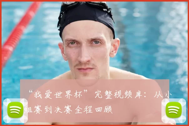“我爱世界杯”完整视频库：从小组赛到决赛全程回顾