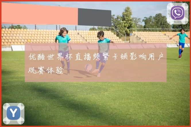 优酷世界杯直播频繁卡顿影响用户观赛体验