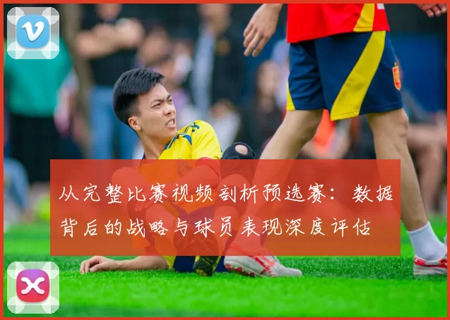 从完整比赛视频剖析预选赛：数据背后的战略与球员表现深度评估