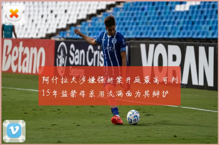 阿什拉夫涉嫌强奸案开庭最高可判15年监禁母亲泪流满面为其辩护