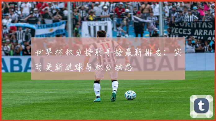 世界杯积分榜射手榜最新排名:实时更新进球与积分动态