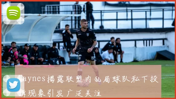 Haynes揭露联盟内乱局球队私下投诉现象引发广泛关注