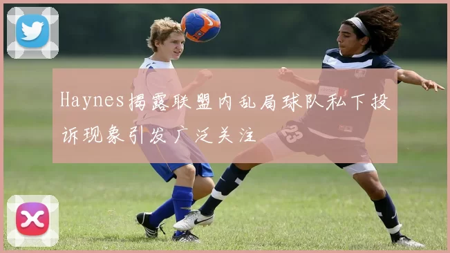Haynes揭露联盟内乱局球队私下投诉现象引发广泛关注