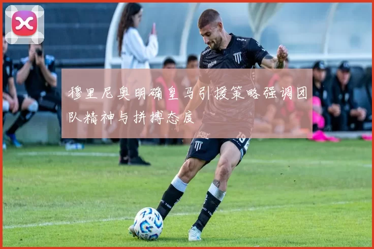 穆里尼奥明确皇马引援策略强调团队精神与拼搏态度