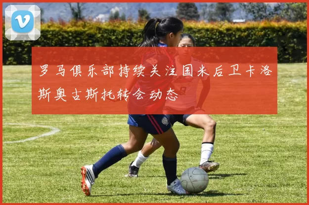 罗马俱乐部持续关注国米后卫卡洛斯奥古斯托转会动态