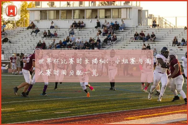 世界杯比赛时长揭秘:小组赛与淘汰赛时间分配一览