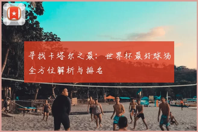 寻找卡塔尔之最:世界杯最好球场全方位解析与排名