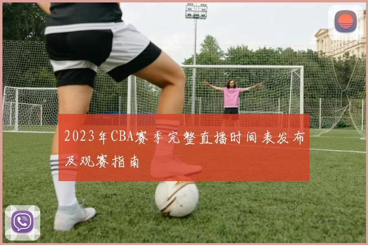 2023年CBA赛季完整直播时间表发布及观赛指南