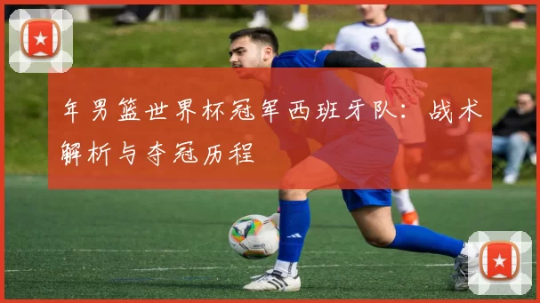 年男篮世界杯冠军西班牙队:战术解析与夺冠历程