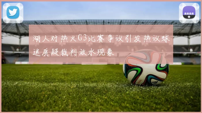 湖人对热火G3比赛争议引发热议球迷质疑裁判放水现象