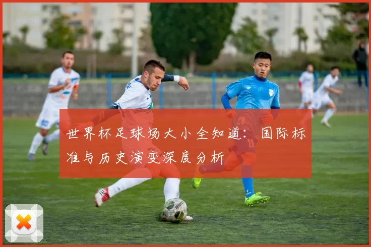 世界杯足球场大小全知道:国际标准与历史演变深度分析
