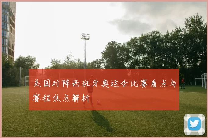 美国对阵西班牙奥运会比赛看点与赛程焦点解析