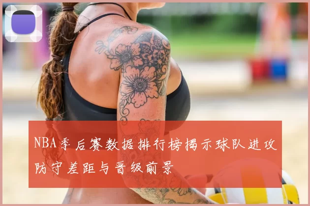 NBA季后赛数据排行榜揭示球队进攻防守差距与晋级前景
