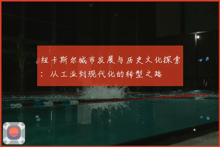 纽卡斯尔城市发展与历史文化探索：从工业到现代化的转型之路