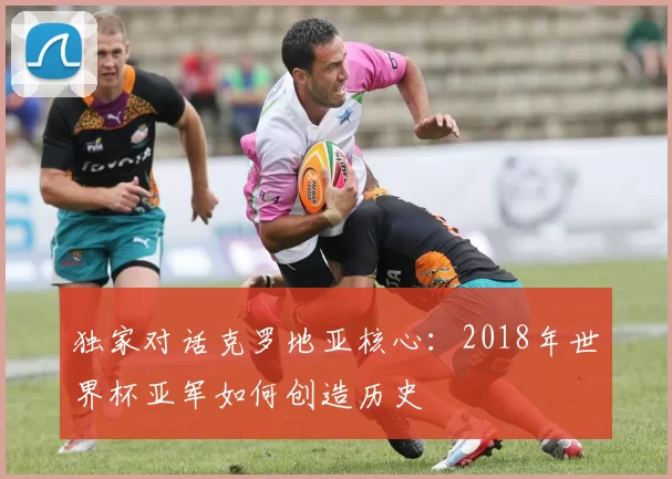 独家对话克罗地亚核心：2018年世界杯亚军如何创造历史