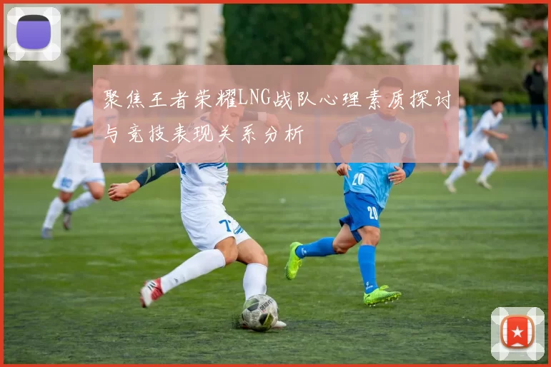 聚焦王者荣耀LNG战队心理素质探讨与竞技表现关系分析