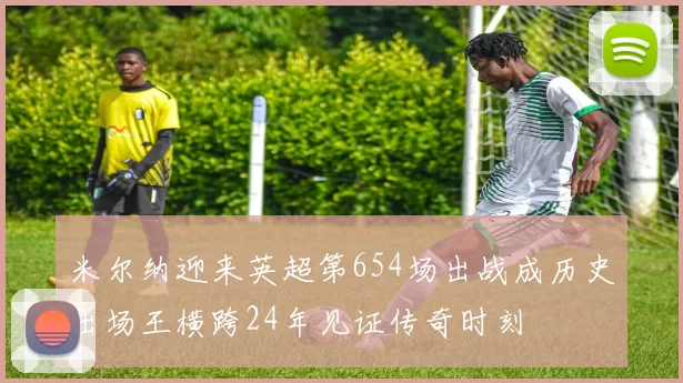 米尔纳迎来英超第654场出战成历史出场王横跨24年见证传奇时刻