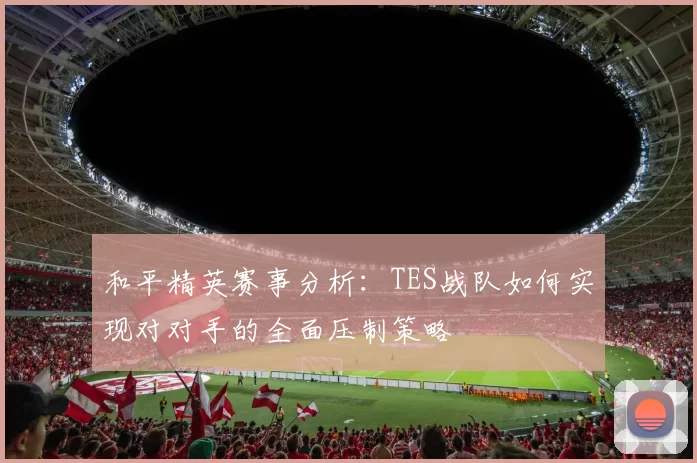 和平精英赛事分析：TES战队如何实现对对手的全面压制策略