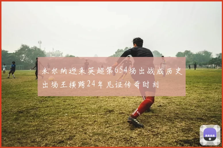 米尔纳迎来英超第654场出战成历史出场王横跨24年见证传奇时刻