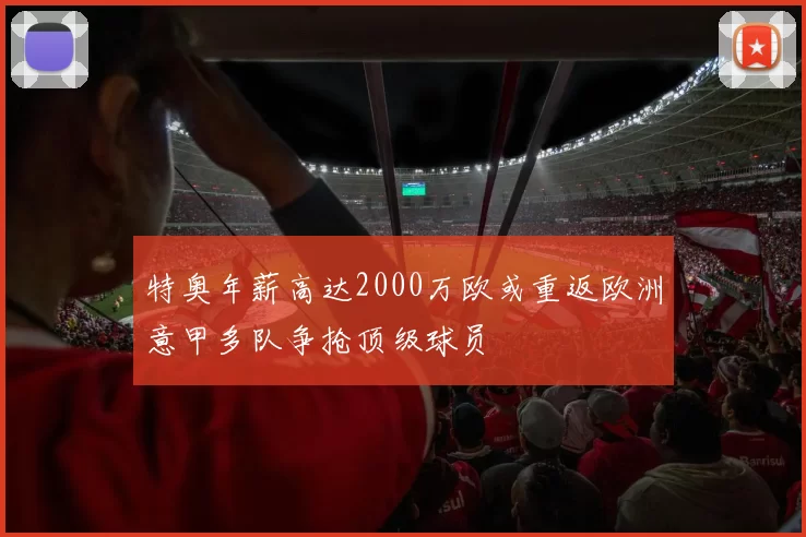 特奥年薪高达2000万欧或重返欧洲意甲多队争抢顶级球员