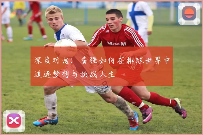 深度对话:黄强如何在排球世界中追逐梦想与挑战人生