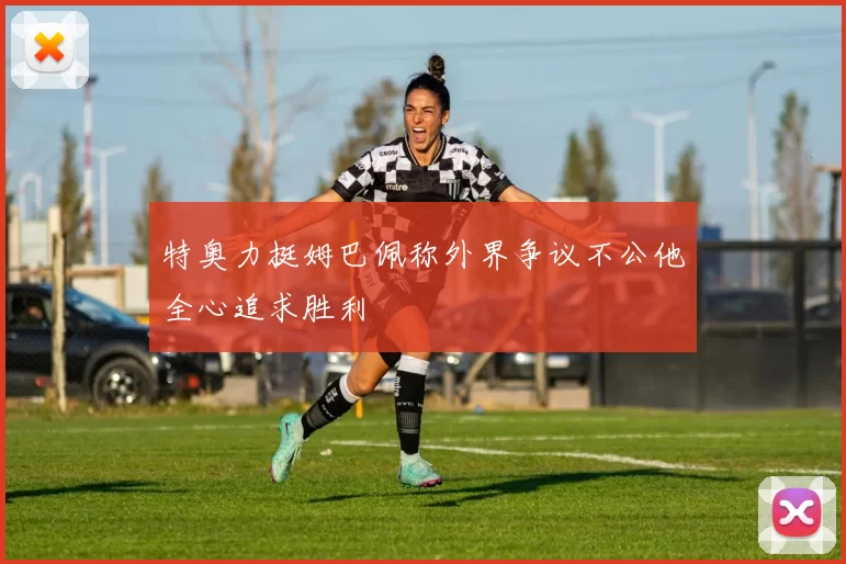 特奥力挺姆巴佩称外界争议不公他全心追求胜利