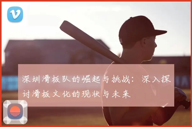 深圳滑板队的崛起与挑战:深入探讨滑板文化的现状与未来
