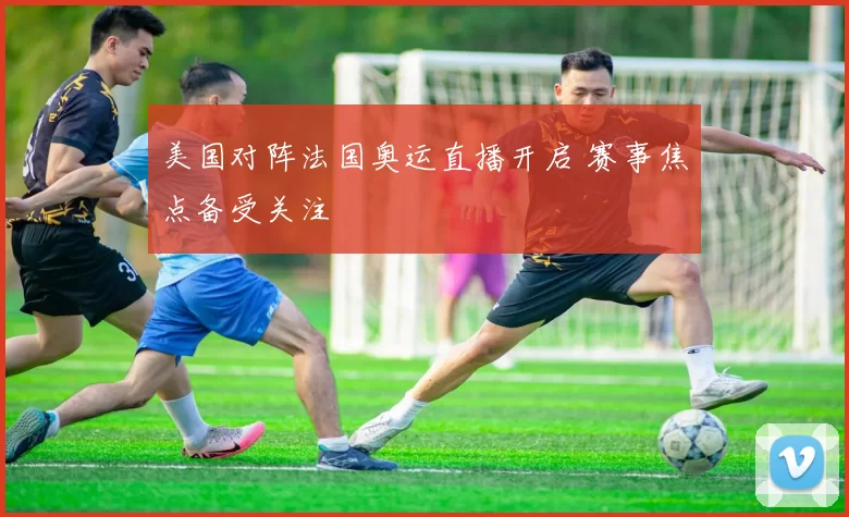 美国对阵法国奥运直播开启 赛事焦点备受关注