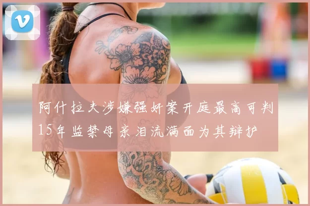 阿什拉夫涉嫌强奸案开庭最高可判15年监禁母亲泪流满面为其辩护