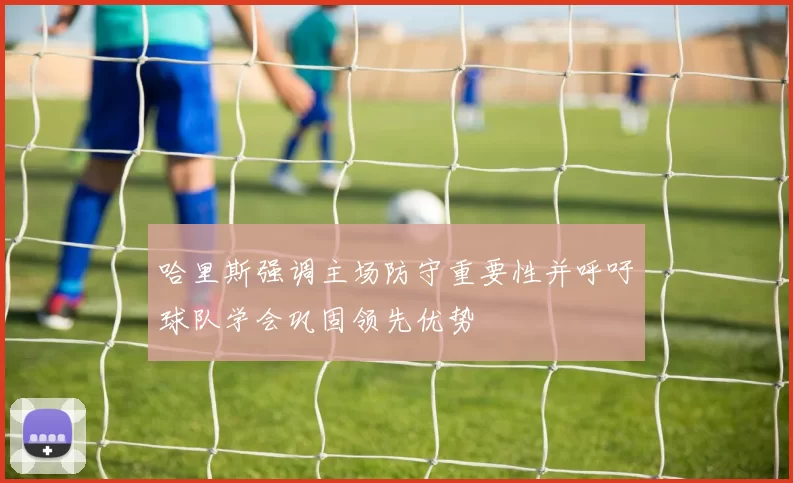哈里斯强调主场防守重要性并呼吁球队学会巩固领先优势