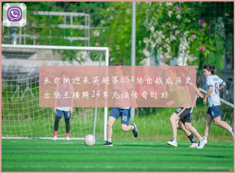 米尔纳迎来英超第654场出战成历史出场王横跨24年见证传奇时刻