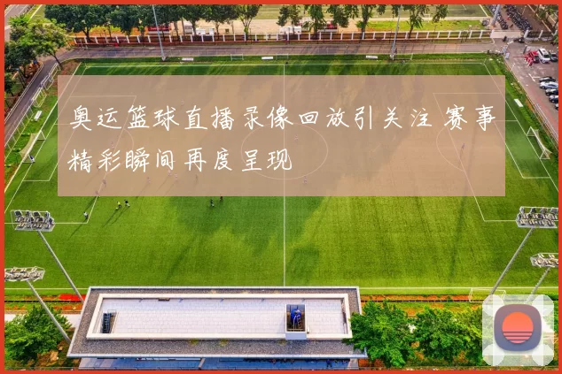 奥运篮球直播录像回放引关注 赛事精彩瞬间再度呈现