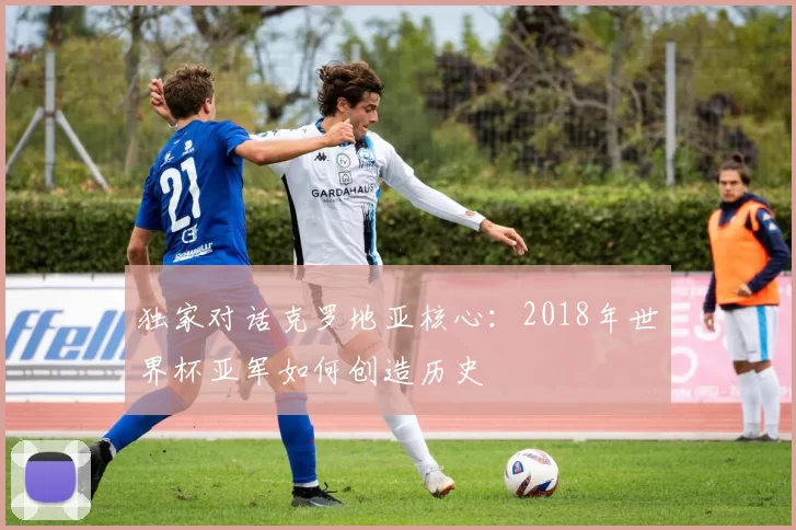 独家对话克罗地亚核心:2018年世界杯亚军如何创造历史