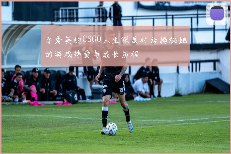 李秀英的CSGO人生深度对话揭秘她的游戏热爱与成长历程