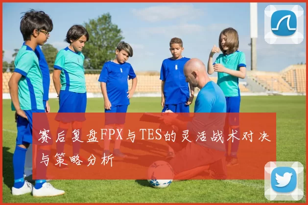 赛后复盘FPX与TES的灵活战术对决与策略分析