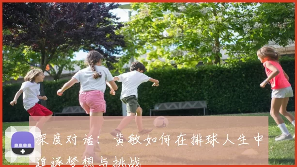 深度对话：黄敏如何在排球人生中追逐梦想与挑战