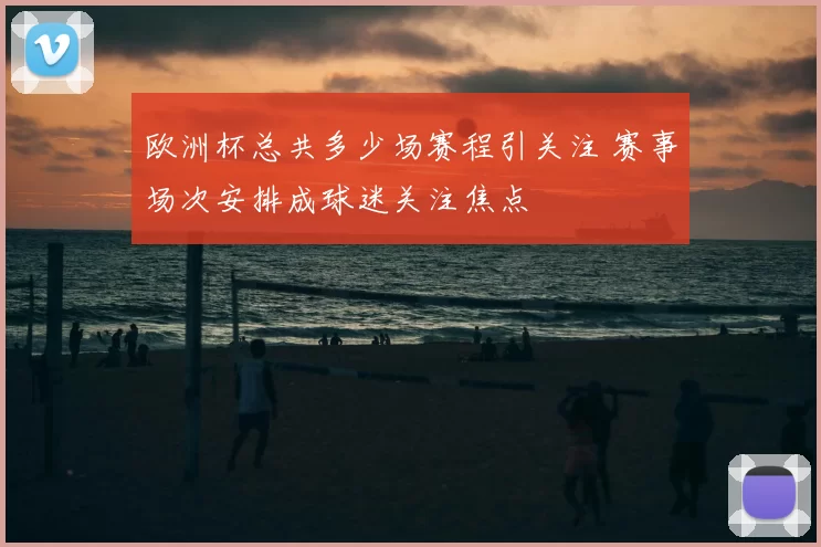 欧洲杯总共多少场赛程引关注 赛事场次安排成球迷关注焦点