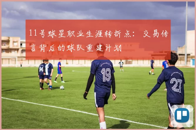 11号球星职业生涯转折点：交易传言背后的球队重建计划