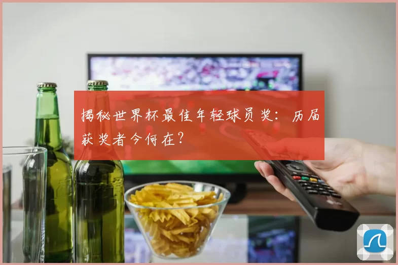 揭秘世界杯最佳年轻球员奖：历届获奖者今何在？