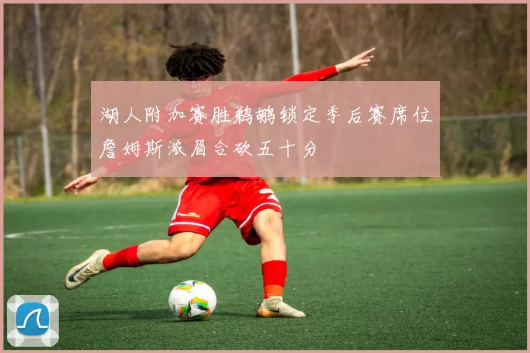 湖人附加赛胜鹈鹕锁定季后赛席位詹姆斯浓眉合砍五十分