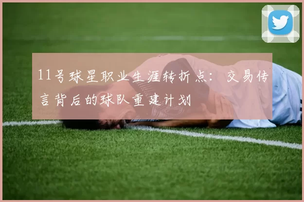 11号球星职业生涯转折点:交易传言背后的球队重建计划