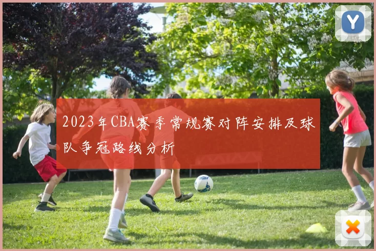 2023年CBA赛季常规赛对阵安排及球队争冠路线分析