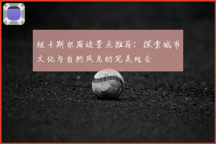 纽卡斯尔周边景点推荐:探索城市文化与自然风光的完美结合