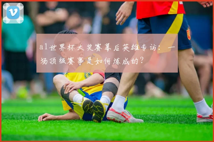 a1世界杯大奖赛幕后英雄专访:一场顶级赛事是如何炼成的?