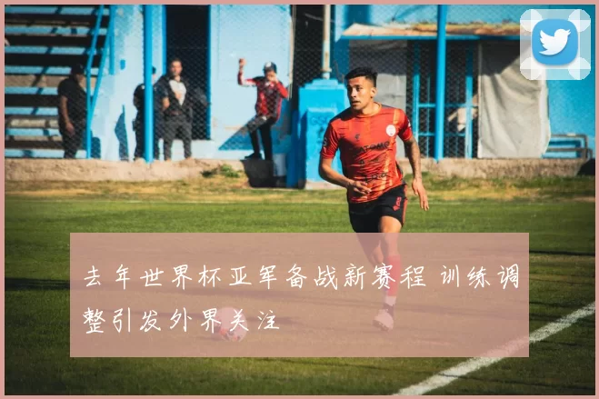 去年世界杯亚军备战新赛程 训练调整引发外界关注