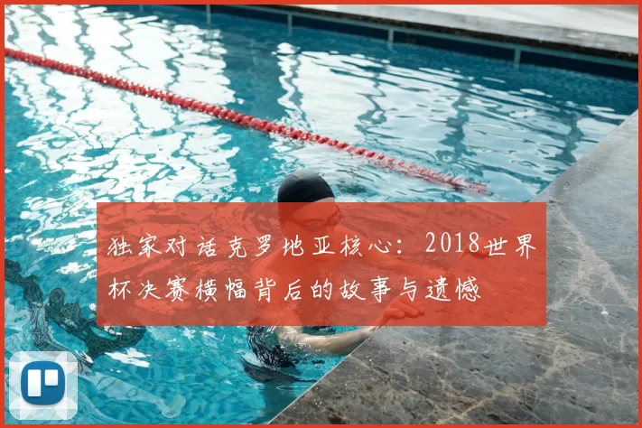 独家对话克罗地亚核心：2018世界杯决赛横幅背后的故事与遗憾